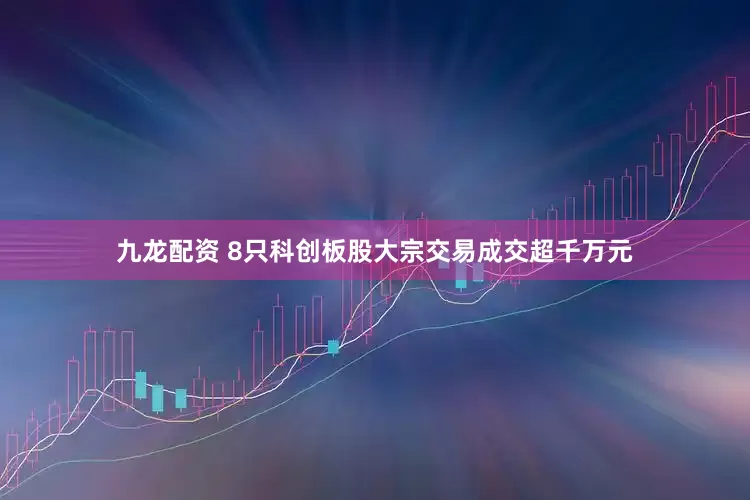 九龙配资 8只科创板股大宗交易成交超千万元