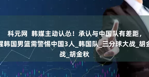 科元网  韩媒主动认怂！承认与中国队有差距，提醒韩国男篮需警惕中国3人_韩国队_三分球大战_胡金秋