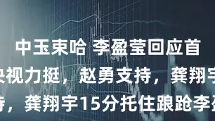 中玉束哈 李盈莹回应首发质疑，央视力挺，赵勇支持，龚翔宇15分托住踉跄李盈莹