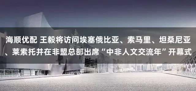 海顺优配 王毅将访问埃塞俄比亚、索马里、坦桑尼亚、莱索托并在非盟总部出席“中非人文交流年”开幕式