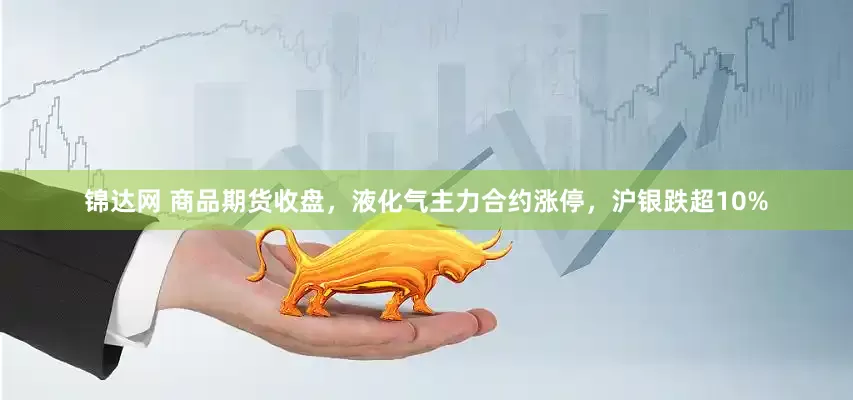 锦达网 商品期货收盘，液化气主力合约涨停，沪银跌超10%