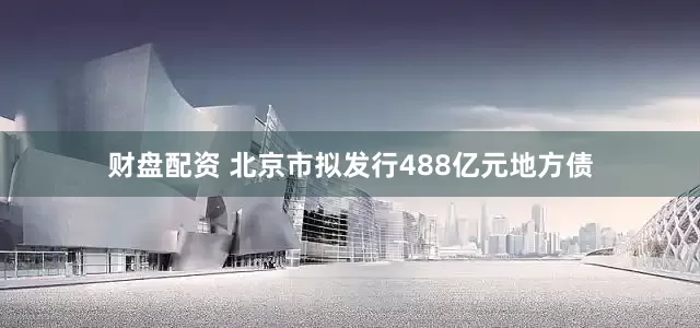 财盘配资 北京市拟发行488亿元地方债