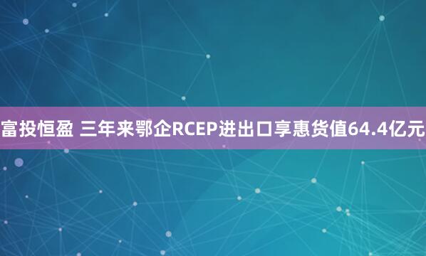 富投恒盈 三年来鄂企RCEP进出口享惠货值64.4亿元