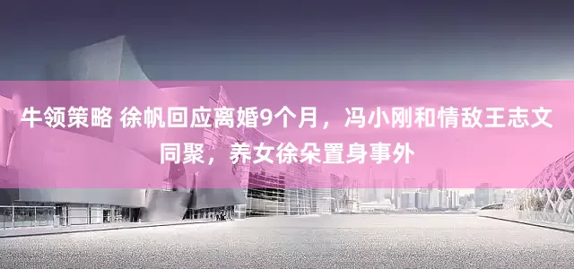 牛领策略 徐帆回应离婚9个月，冯小刚和情敌王志文同聚，养女徐朵置身事外
